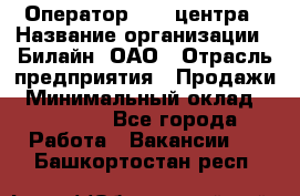 Оператор Call-центра › Название организации ­ Билайн, ОАО › Отрасль предприятия ­ Продажи › Минимальный оклад ­ 15 000 - Все города Работа » Вакансии   . Башкортостан респ.